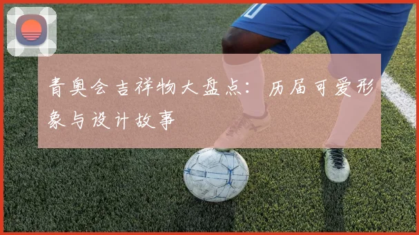 青奥会吉祥物大盘点：历届可爱形象与设计故事