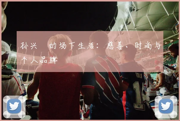 孙兴慜的场下生活:慈善、时尚与个人品牌