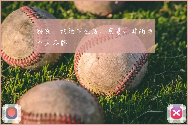 孙兴慜的场下生活：慈善、时尚与个人品牌