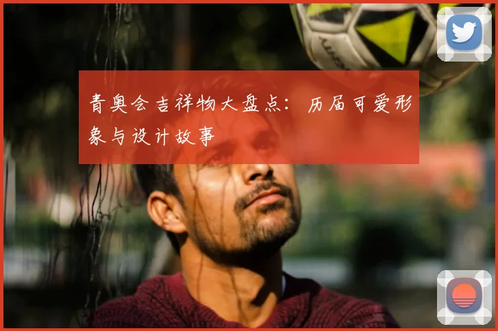 青奥会吉祥物大盘点：历届可爱形象与设计故事