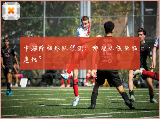 中超降级球队预测：哪些队伍面临危机？