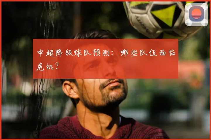 中超降级球队预测：哪些队伍面临危机？